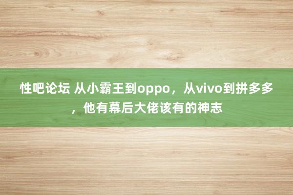 性吧论坛 从小霸王到oppo，从vivo到拼多多，他有幕后大佬该有的神志