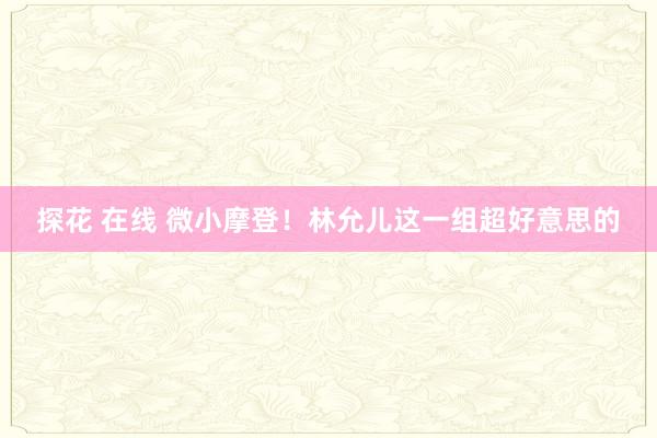 探花 在线 微小摩登！林允儿这一组超好意思的