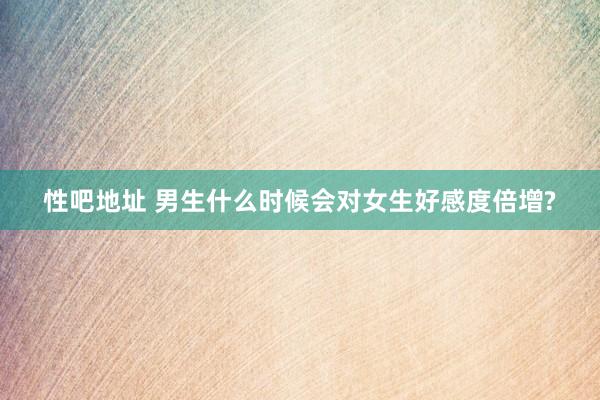 性吧地址 男生什么时候会对女生好感度倍增?