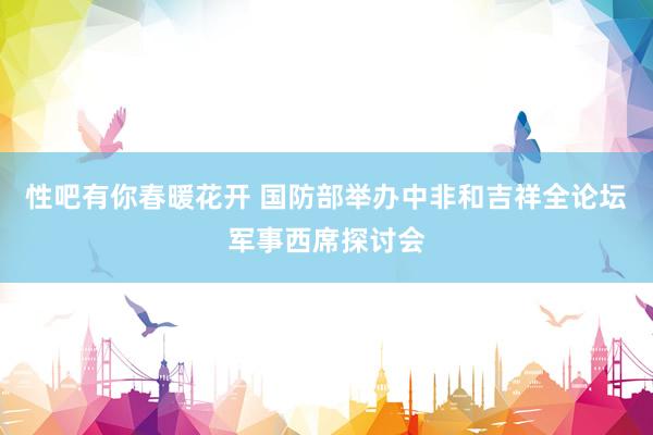 性吧有你春暖花开 国防部举办中非和吉祥全论坛军事西席探讨会
