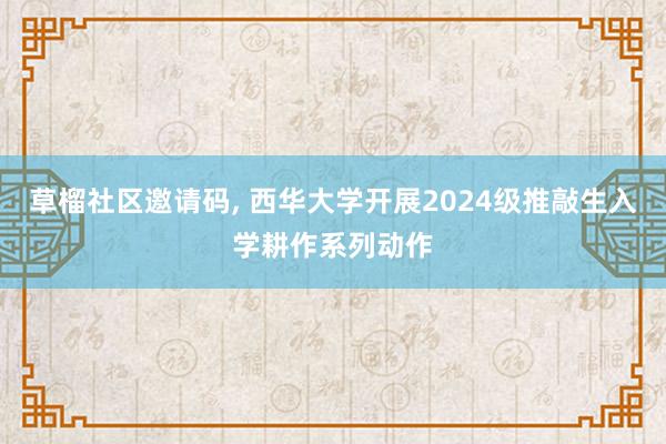草榴社区邀请码, 西华大学开展2024级推敲生入学耕作系列动作