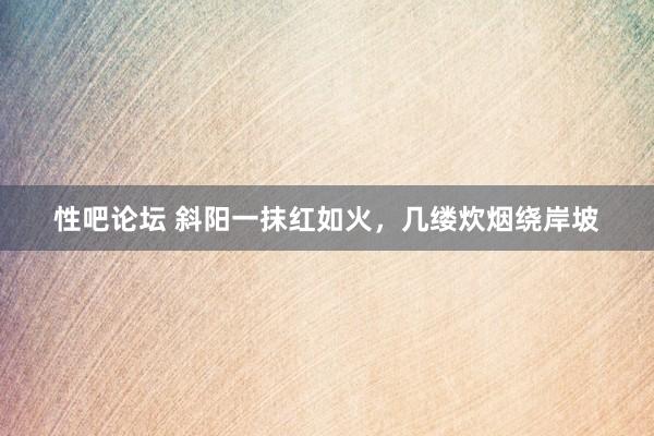 性吧论坛 斜阳一抹红如火，几缕炊烟绕岸坡