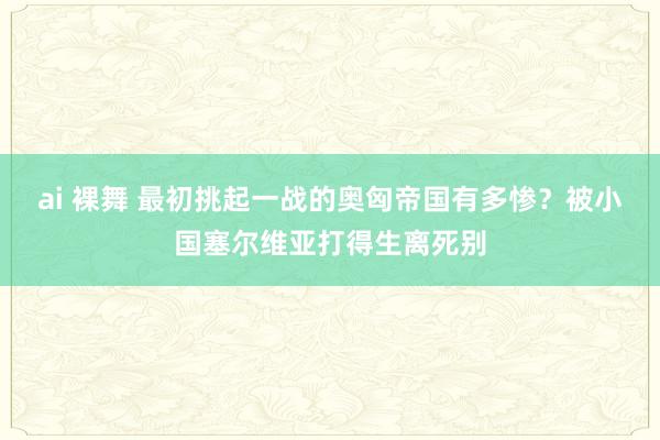 ai 裸舞 最初挑起一战的奥匈帝国有多惨？被小国塞尔维亚打得生离死别