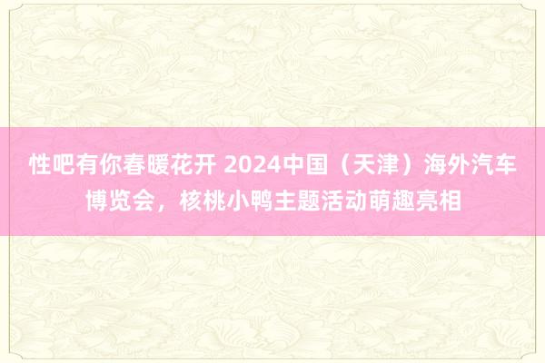 性吧有你春暖花开 2024中国（天津）海外汽车博览会，核桃小鸭主题活动萌趣亮相