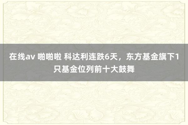 在线av 啪啪啦 科达利连跌6天，东方基金旗下1只基金位列前十大鼓舞