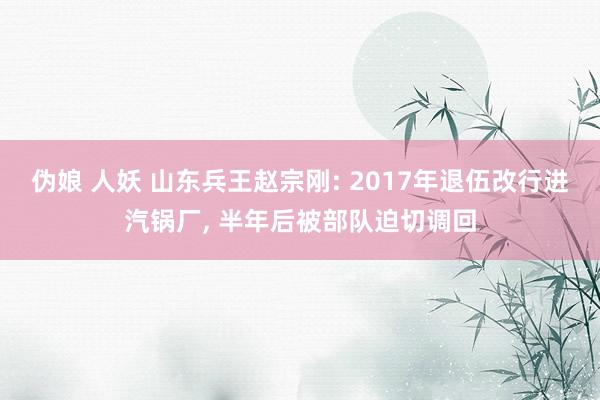 伪娘 人妖 山东兵王赵宗刚: 2017年退伍改行进汽锅厂, 半年后被部队迫切调回