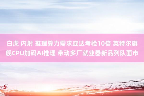 白虎 内射 推理算力需求或达考验10倍 英特尔旗舰CPU加码AI推理 带动多厂就业器新品列队面市