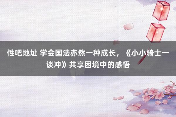 性吧地址 学会国法亦然一种成长，《小小骑士一谈冲》共享困境中的感悟