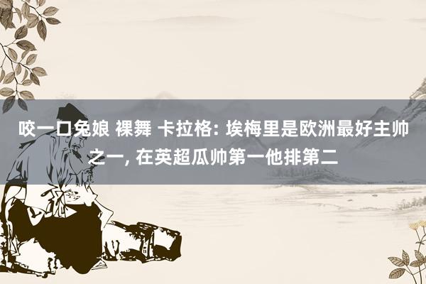 咬一口兔娘 裸舞 卡拉格: 埃梅里是欧洲最好主帅之一, 在英超瓜帅第一他排第二