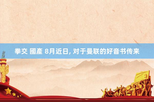 拳交 國產 8月近日, 对于曼联的好音书传来