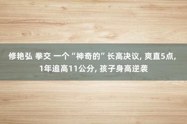 修艳弘 拳交 一个“神奇的”长高决议, 爽直5点, 1年追高11公分, 孩子身高逆袭