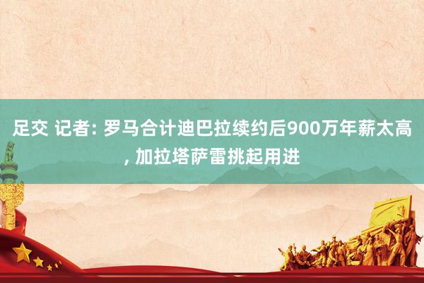 足交 记者: 罗马合计迪巴拉续约后900万年薪太高, 加拉塔萨雷挑起用进