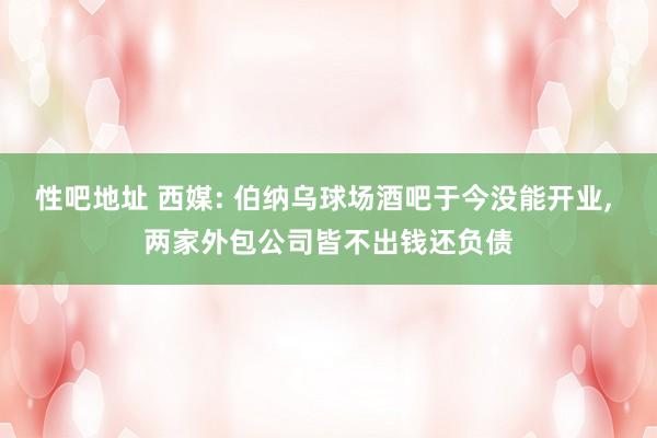 性吧地址 西媒: 伯纳乌球场酒吧于今没能开业, 两家外包公司皆不出钱还负债