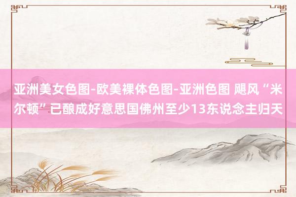 亚洲美女色图-欧美裸体色图-亚洲色图 飓风“米尔顿”已酿成好意思国佛州至少13东说念主归天