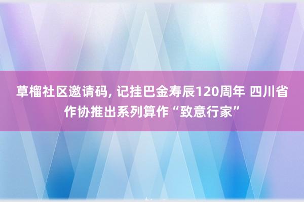 草榴社区邀请码, 记挂巴金寿辰120周年 四川省作协推出系列算作“致意行家”