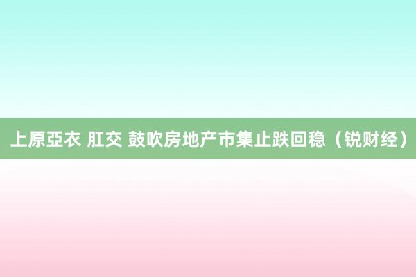 上原亞衣 肛交 鼓吹房地产市集止跌回稳（锐财经）