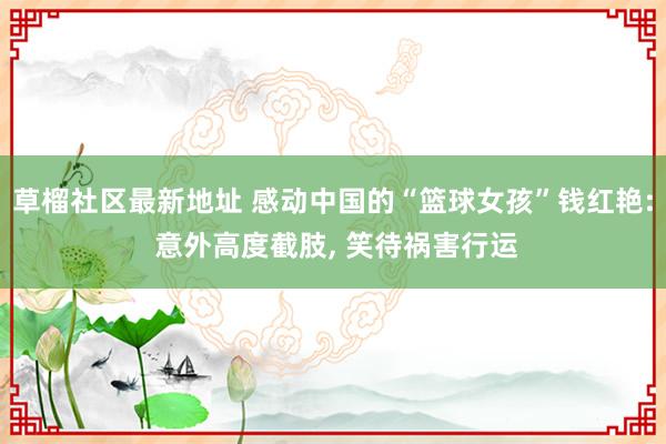 草榴社区最新地址 感动中国的“篮球女孩”钱红艳: 意外高度截肢, 笑待祸害行运
