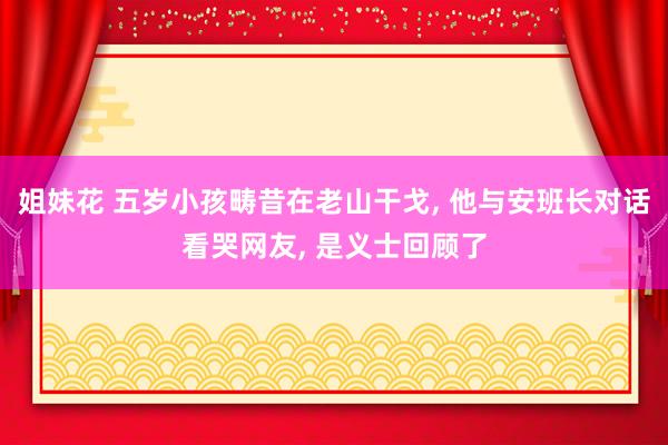 姐妹花 五岁小孩畴昔在老山干戈， 他与安班长对话看哭网友， 是义士回顾了