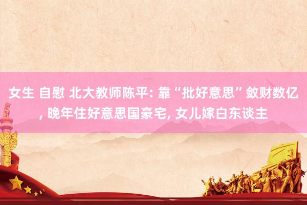 女生 自慰 北大教师陈平: 靠“批好意思”敛财数亿, 晚年住好意思国豪宅, 女儿嫁白东谈主