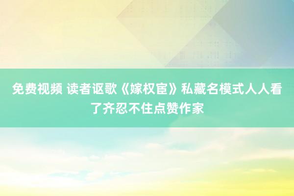 免费视频 读者讴歌《嫁权宦》私藏名模式人人看了齐忍不住点赞作家