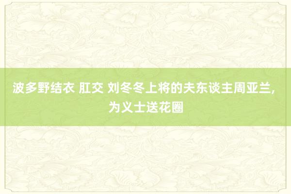 波多野结衣 肛交 刘冬冬上将的夫东谈主周亚兰, 为义士送花圈