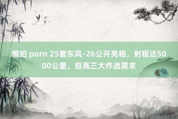 偷拍 porn 25套东风-26公开亮相，射程达5000公里，自高三大作战需求