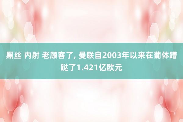 黑丝 内射 老顾客了, 曼联自2003年以来在葡体蹧跶了1.421亿欧元