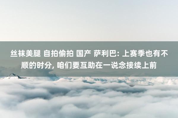 丝袜美腿 自拍偷拍 国产 萨利巴: 上赛季也有不顺的时分, 咱们要互助在一说念接续上前