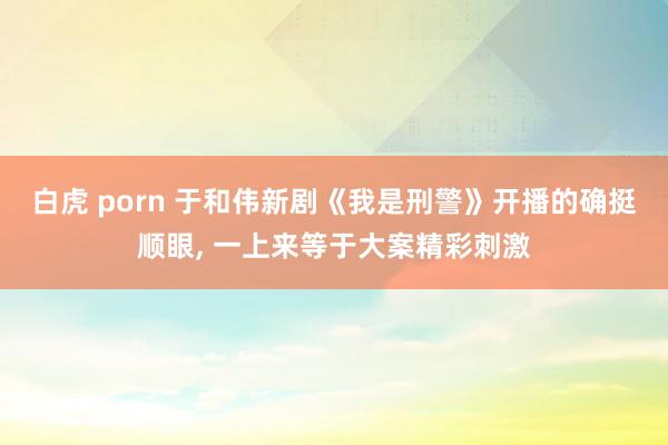 白虎 porn 于和伟新剧《我是刑警》开播的确挺顺眼， 一上来等于大案精彩刺激