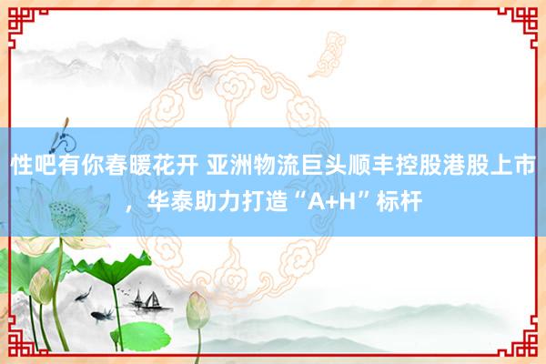 性吧有你春暖花开 亚洲物流巨头顺丰控股港股上市，华泰助力打造“A+H”标杆