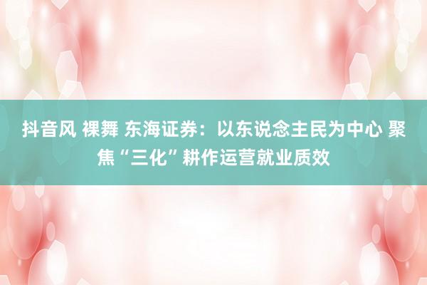 抖音风 裸舞 东海证券：以东说念主民为中心 聚焦“三化”耕作运营就业质效
