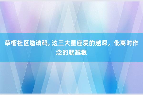 草榴社区邀请码， 这三大星座爱的越深，仳离时作念的就越狠