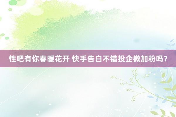 性吧有你春暖花开 快手告白不错投企微加粉吗？