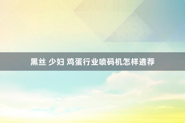 黑丝 少妇 鸡蛋行业喷码机怎样遴荐