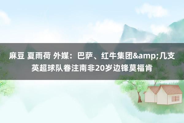 麻豆 夏雨荷 外媒：巴萨、红牛集团&几支英超球队眷注南非20岁边锋莫福肯