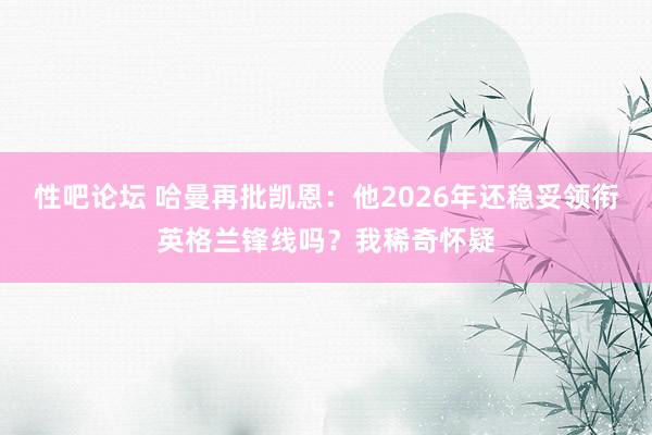 性吧论坛 哈曼再批凯恩：他2026年还稳妥领衔英格兰锋线吗？我稀奇怀疑