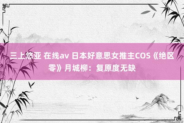 三上悠亚 在线av 日本好意思女推主COS《绝区零》月城柳：复原度无缺