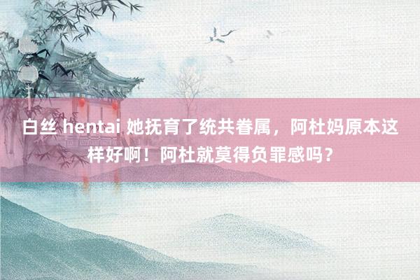 白丝 hentai 她抚育了统共眷属，阿杜妈原本这样好啊！阿杜就莫得负罪感吗？
