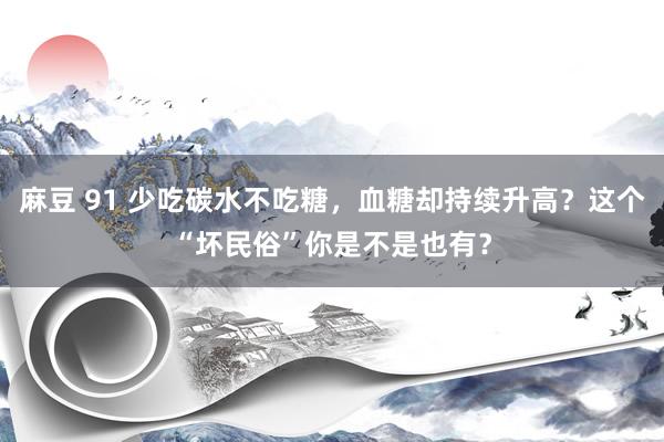 麻豆 91 少吃碳水不吃糖，血糖却持续升高？这个“坏民俗”你是不是也有？