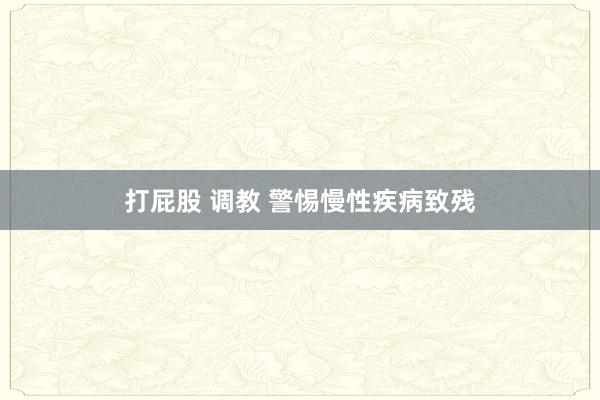 打屁股 调教 警惕慢性疾病致残