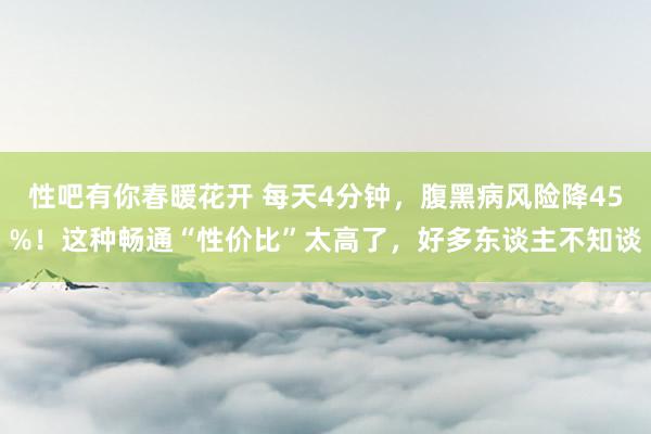 性吧有你春暖花开 每天4分钟，腹黑病风险降45%！这种畅通“性价比”太高了，好多东谈主不知谈