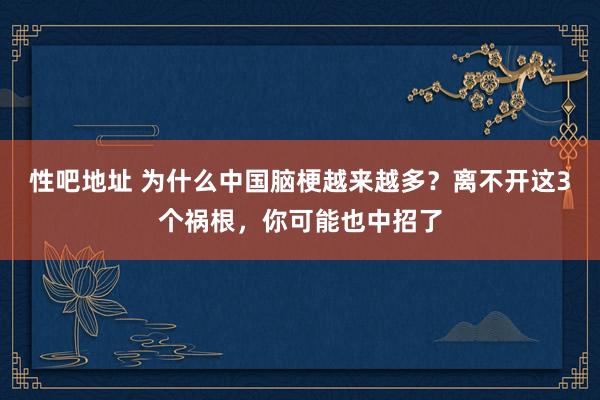 性吧地址 为什么中国脑梗越来越多？离不开这3个祸根，你可能也中招了