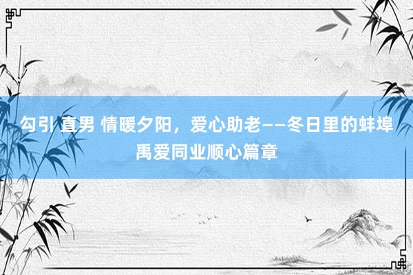 勾引 直男 情暖夕阳，爱心助老——冬日里的蚌埠禹爱同业顺心篇章