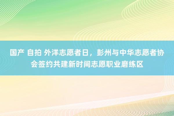 国产 自拍 外洋志愿者日，彭州与中华志愿者协会签约共建新时间志愿职业磨练区
