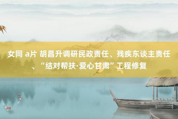 女同 a片 胡昌升调研民政责任、残疾东谈主责任、“结对帮扶·爱心甘肃”工程修复