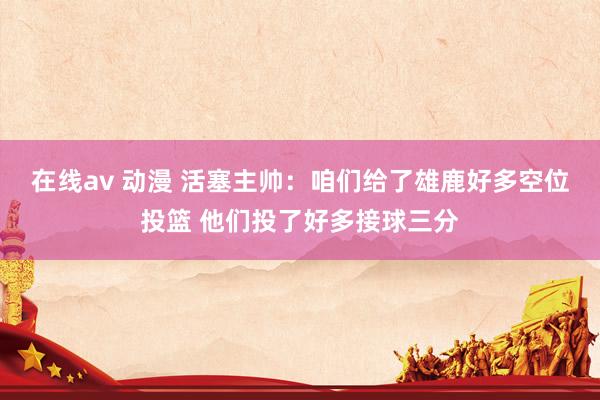 在线av 动漫 活塞主帅：咱们给了雄鹿好多空位投篮 他们投了好多接球三分