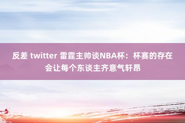 反差 twitter 雷霆主帅谈NBA杯：杯赛的存在会让每个东谈主齐意气轩昂