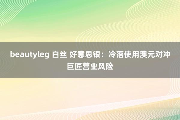 beautyleg 白丝 好意思银：冷落使用澳元对冲巨匠营业风险