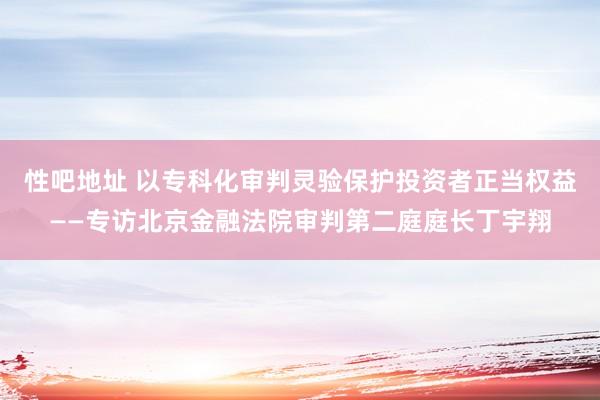 性吧地址 以专科化审判灵验保护投资者正当权益——专访北京金融法院审判第二庭庭长丁宇翔