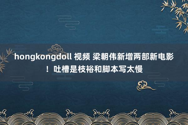 hongkongdoll 视频 梁朝伟新增两部新电影！吐槽是枝裕和脚本写太慢